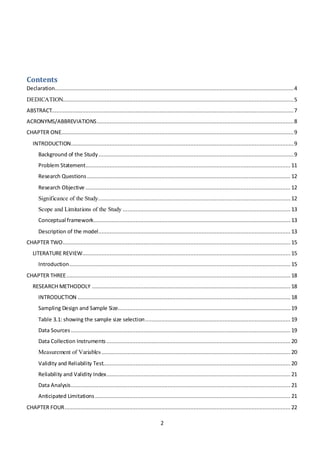 2
Contents
Declaration....................................................................................................................................................4
DEDICATION...............................................................................................................................................5
ABSTRACT......................................................................................................................................................7
ACRONYMS/ABBREVIATIONS..........................................................................................................................8
CHAPTER ONE................................................................................................................................................9
INTRODUCTION..........................................................................................................................................9
Background of the Study.........................................................................................................................9
Problem Statement............................................................................................................................... 11
Research Questions .............................................................................................................................. 12
Research Objective ............................................................................................................................... 12
Significance of the Study....................................................................................................................... 12
Scope and Limitations of the Study ........................................................................................................ 13
Conceptual framework.......................................................................................................................... 13
Description of the model....................................................................................................................... 13
CHAPTER TWO............................................................................................................................................. 15
LITERATURE REVIEW................................................................................................................................. 15
Introduction......................................................................................................................................... 15
CHAPTER THREE........................................................................................................................................... 18
RESEARCH METHODOLY ........................................................................................................................... 18
INTRODUCTION .................................................................................................................................... 18
Sampling Design and Sample Size........................................................................................................... 19
Table 3.1: showing the sample size selection.......................................................................................... 19
Data Sources ........................................................................................................................................ 19
Data Collection Instruments .................................................................................................................. 20
Measurement of Variables ..................................................................................................................... 20
Validity and Reliability Test.................................................................................................................... 20
Reliability and Validity Index.................................................................................................................. 21
Data Analysis........................................................................................................................................ 21
Anticipated Limitations ......................................................................................................................... 21
CHAPTER FOUR............................................................................................................................................ 22
 
