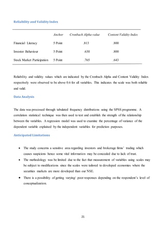 21
Reliability and Validity Index
Anchor Cronbach Alpha value Content Validity Index
Financial Literacy 5 Point .813 .800
Investor Behaviour 5 Point .630 .800
Stock Market Participation 5 Point .765 .643
Reliability and validity values which are indicated by the Cronbach Alpha and Content Validity Index
respectively were observed to be above 0.6 for all variables. This indicates the scale was both reliable
and valid.
Data Analysis
The data was processed through tabulated frequency distributions using the SPSS programme. A
correlation statistical technique was then used to test and establish the strength of the relationship
between the variables. A regression model was used to examine the percentage of variance of the
dependent variable explained by the independent variables for prediction purposes.
Anticipated Limitations
 The study concerns a sensitive area regarding investors and brokerage firms’ trading which
causes suspicions hence some vital information may be concealed due to lack of trust.
 The methodology was be limited due to the fact that measurement of variables using scales may
be subject to modifications since the scales were tailored to developed economies where the
securities markets are more developed than our NSE.
 There is a possibility of getting varying/ poor responses depending on the respondent’s level of
conceptualization.
 