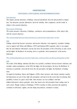 32
CHAPTER FIVE
DISCUSSION, CONCLUSIONS AND RECOMMENDATIONS
Introduction
This chapter presents discussion of findings observed and inferred from the data provided in chapter
four. The discussion presents information about the variables, their comparison, and the results in
relation to the research objectives.
Discussion of findings
The section presents a discussion of findings, conclusions and recommendations of the study in line
with the research objectives.
The relationship between financial literacy and investor behaviour on the
NSE
Findings showed that Investor Awareness and investor behaviour were negatively correlated. Findings
were in support with Weber and Milliman (1997) and Sjoberg (2001) argument where it was argued
that, the more financial information one has, the lower the perception of risk of investing in such a stock
and the higher the likelihood for investing more in a particular stock (summarized as the investor
behaviour).
The relationship between investor behaviour and securities market participation on the
NSE
The results of the findings indicated that there was a positive correlation between investor behaviour and
securities market participation on the NSE; the higher the risk perception, the lower the likelihood of
investing in a particular stock and the lower the risk perception, the higher the likelihood of trading
more.
As argued by Eisenberg, Baron, and Seligman (1998), where investors with extreme emotions (anxiety
and depression) are seen to have high risk perceptions and tend to be risk averse there by reducing their
possibility to invest in a given stock while when investors are over confident with their
abilities/information about a particular stock, they attach a low risk perception hence trading more in
such a stock. Though contrary to Schaninger (1976)’s assertion to where perceived risk negatively
correlated to self-esteem, rigidity and risk taking but positively correlated to anxiety.
 