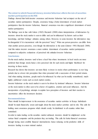 33
The extent to which Financial Literacy, investor behaviour affects the rate of securities
market participation on the NSE
Findings showed that both investor awareness and investor behaviour had an impact on the rate of
securities market participation: Despite, awareness being a better determinant of stock market
participation than the investor behaviour, financial awareness was also a significant determinant of stock
market participation.
The findings were in line with Littere (1965): Ricciardi (2008) where interpretations of information by
investors about the stock market is seen to differ and can be influenced by factors such as their
knowledge, and their feelings/ attitudes among others. However, to some investors the information may
be disregarded if it is inconsistent with the perceived "story." What one person perceives can differ from
what another person perceives, even though the information is the same (Litterer 1965; Ricciardi 2008).
And this makes investor awareness a more realistic determinant of securities market participation
compared to subjective evaluations of perceived risk attitudes/investor behaviour.
Conclusions
On the stock market, investors tend to have a local bias where investments in local stocks are more
preferred than foreign stocks hence a low perceived risk for such stocks and higher likelihood for
investing in those stocks.
Research has shown that investors are more likely to invest in stocks where performance is over long
periods due to a lower risk perception than when presented with a succession of short period returns.
And when making decisions, people tend to be influenced by what can be readily remembered; much-
highly publicized events such as stock market crashes.
Investor behaviour on the stock market is seen to be driven by irrational influences. Investor behaviour
on the stock market is often seen to be a factor of cognition, emotion and social influences. And the
incorporation of psychology attempts to explain how perception of investors and their reaction to
uncertainties affect the investment decision.
Recommendations
There should be improvement in the awareness of securities market activities in Kenya. Individuals
should be made financially aware and taught about the stock market activities and its role. This calls for
holding more awareness programs which should evenly be distributed to all counties rather than
centralized.
In order to make trading on the securities market unbiased, investors should be enlightened on the
various listed companies and the products they are trading. This calls for better financial awareness
through having more credible financial intermediaries hence reducing on the predictive skills of
investors leading to a more rational market.
 