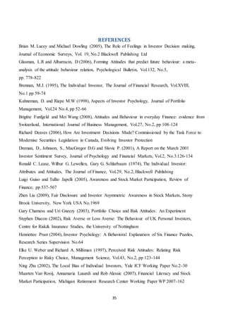 35
REFERENCES
Brian M. Lucey and Michael Dowling (2005), The Role of Feelings in Investor Decision making,
Journal of Economic Surveys, Vol. 19, No.2 Blackwell Publishing Ltd
Glasman, L.R and Albarracin, D (2006), Forming Attitudes that predict future behaviour: a meta-
analysis of the attitude behaviour relation, Psychological Bulletin, Vol.132, No.5,
pp. 778-822
Brennan, M.J. (1995), The Individual Investor, The Journal of Financial Research, Vol.XVIII,
No.1 pp 59-74
Kahneman, D. and Riepe M.W (1998), Aspects of Investor Psychology, Journal of Portfolio
Management, Vol.24 No.4, pp 52-66
Brigitte Funfgeld and Mei Wang (2008), Attitudes and Behaviour in everyday Finance: evidence from
Switzerland, International Journal of Business Management, Vol.27, No.2, pp 108-124
Richard Deaves (2006), How Are Investment Decisions Made? Commissioned by the Task Force to
Modernise Securities Legislation in Canada, Evolving Investor Protection
Dreman, D., Johnson, S., MacGregor D.G and Slovic P. (2001), A Report on the March 2001
Investor Sentiment Survey, Journal of Psychology and Financial Markets, Vol.2, No.3:126-134
Ronald C. Lease, Wilbur G. Lewellen, Gary G. Schlarbaum (1974), The Individual Investor:
Attributes and Attitudes, The Journal of Finance, Vol.29, No.2, Blackwell Publishing
Luigi Guiso and Tullio Japelli (2005), Awareness and Stock Market Participation, Review of
Finance, pp 537-567
Zhen Liu (2009), Fair Disclosure and Investor Asymmetric Awareness in Stock Markets, Stony
Brook University, New York USA No.1969
Gary Charness and Uri Gneezy (2003), Portfolio Choice and Risk Attitudes: An Experiment
Stephen Diacon (2002), Risk Averse or Loss Averse: The Behaviour of UK Personal Investors,
Centre for Risk& Insurance Studies, the University of Nottingham
Henriettee Prast (2004), Investor Psychology: A Behavioral Explanation of Six Finance Puzzles,
Research Series Supervision No.64
Elke U. Weber and Richard A. Milliman (1997), Perceived Risk Attitudes: Relating Risk
Perception to Risky Choice, Management Science, Vol.43, No.2, pp 123-144
Ning Zhu (2002), The Local Bias of Individual Investors, Yale ICF Working Paper No.2-30
Maarten Van Rooij, Annamaria Lusardi and Rob Alessie (2007), Financial Literacy and Stock
Market Participation, Michigan Retirement Research Center Working Paper WP 2007-162
 