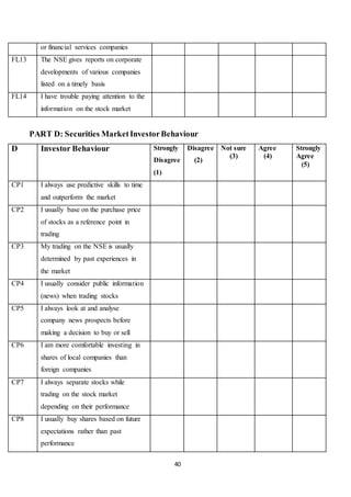40
or financial services companies
FL13 The NSE gives reports on corporate
developments of various companies
listed on a timely basis
FL14 I have trouble paying attention to the
information on the stock market
PART D: Securities MarketInvestorBehaviour
D Investor Behaviour Strongly
Disagree
(1)
Disagree
(2)
Not sure
(3)
Agree
(4)
Strongly
Agree
(5)
CP1 I always use predictive skills to time
and outperform the market
CP2 I usually base on the purchase price
of stocks as a reference point in
trading
CP3 My trading on the NSE is usually
determined by past experiences in
the market
CP4 I usually consider public information
(news) when trading stocks
CP5 I always look at and analyse
company news prospects before
making a decision to buy or sell
CP6 I am more comfortable investing in
shares of local companies than
foreign companies
CP7 I always separate stocks while
trading on the stock market
depending on their performance
CP8 I usually buy shares based on future
expectations rather than past
performance
 