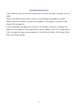 6
ACKNOWLEDGEMENTS
I wish to thank my mum who has always supported me in my goals and equally encouraged me in my
studies.
Thanks to my friends who have always stood by me and encouraged me throughout my studies.
Thanks to the rest of my family who amidst their complaints of me spending so much time on this
research, still encouraged me.
I wish to acknowledge the support of my supervisor, Dr. Njaramba who tirelessly encouraged and
guided me in the completion of this research and was always available to tune me in the right direction.
I wish to recognise the support and encouragement I received from my friends- Faith Mwangi, Kelvin
Kihara and Catherine Gitonga
 