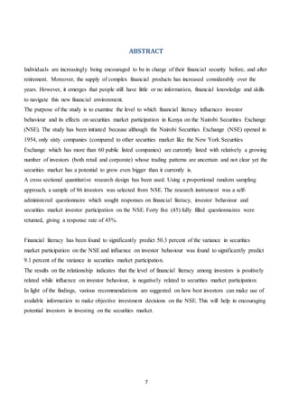 7
ABSTRACT
Individuals are increasingly being encouraged to be in charge of their financial security before, and after
retirement. Moreover, the supply of complex financial products has increased considerably over the
years. However, it emerges that people still have little or no information, financial knowledge and skills
to navigate this new financial environment.
The purpose of the study is to examine the level to which financial literacy influences investor
behaviour and its effects on securities market participation in Kenya on the Nairobi Securities Exchange
(NSE). The study has been initiated because although the Nairobi Securities Exchange (NSE) opened in
1954, only sixty companies (compared to other securities market like the New York Securities
Exchange which has more than 60 public listed companies) are currently listed with relatively a growing
number of investors (both retail and corporate) whose trading patterns are uncertain and not clear yet the
securities market has a potential to grow even bigger than it currently is.
A cross sectional quantitative research design has been used. Using a proportional random sampling
approach, a sample of 86 investors was selected from NSE. The research instrument was a self-
administered questionnaire which sought responses on financial literacy, investor behaviour and
securities market investor participation on the NSE. Forty five (45) fully filled questionnaires were
returned, giving a response rate of 45%.
Financial literacy has been found to significantly predict 50.3 percent of the variance in securities
market participation on the NSE and influence on investor behaviour was found to significantly predict
9.1 percent of the variance in securities market participation.
The results on the relationship indicates that the level of financial literacy among investors is positively
related while influence on investor behaviour, is negatively related to securities market participation.
In light of the findings, various recommendations are suggested on how best investors can make use of
available information to make objective investment decisions on the NSE. This will help in encouraging
potential investors in investing on the securities market.
 