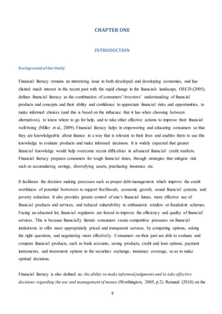 9
CHAPTER ONE
INTRODUCTION
BackgroundoftheStudy
Financial literacy remains an interesting issue in both developed and developing economies, and has
elicited much interest in the recent past with the rapid change in the financials landscape. OECD (2005),
defines financial literacy as the combination of consumers’/investors’ understanding of financial
products and concepts and their ability and confidence to appreciate financial risks and opportunities, to
make informed choices (and this is based on the influence that it has when choosing between
alternatives), to know where to go for help, and to take other effective actions to improve their financial
well-being (Miller et al., 2009). Financial literacy helps in empowering and educating consumers so that
they are knowledgeable about finance in a way that is relevant to their lives and enables them to use this
knowledge to evaluate products and make informed decisions. It is widely expected that greater
financial knowledge would help overcome recent difficulties in advanced financial/ credit markets.
Financial literacy prepares consumers for tough financial times, through strategies that mitigate risk
such as accumulating savings, diversifying assets, purchasing insurance etc.
It facilitates the decision making processes such as proper debt management which improve the credit
worthiness of potential borrowers to support livelihoods, economic growth, sound financial systems, and
poverty reduction. It also provides greater control of one’s financial future, more effective use of
financial products and services, and reduced vulnerability to enthusiastic retailers or fraudulent schemes.
Facing an educated lot, financial regulators are forced to improve the efficiency and quality of financial
services. This is because financially literate consumers create competitive pressures on financial
institutions to offer more appropriately priced and transparent services, by comparing options, asking
the right questions, and negotiating more effectively. Consumers on their part are able to evaluate and
compare financial products, such as bank accounts, saving products, credit and loan options, payment
instruments, and investment options in the securities exchange, insurance coverage, so as to make
optimal decisions.
Financial literacy is also defined as: the ability to make informed judgments and to take effective
decisions regarding the use and management of money (Worthington, 2005, p.2). Remund (2010) on the
 