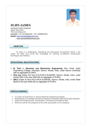 SUJIN JAMES Assistant Project Engineer Sagar Electricals Thiruvanathapuram 
Contact: +91–8129465245, +91- 8289855245 
Email: Sujin.james599@gmail.com, 
: sujin.james599@hotmail.com 
OBJECTIVE 
To work in a challenging, interesting and fast-paced environment where I can utilize my skills and enrich the knowledge by working on different Construction techniques and methods. 
EDUCATIONAL QUALIFICATIONS 
 B. Tech in Electrical and Electronics Engineering from Vimal Jyothi Engineering College, Chemperi, Kannur, Kerala, India, under Kannur University with an aggregate 63.345%. 
 Plus two (Class XII) from N.S.S.HS.S ALAKODE, Kannur, Kerala, India, under Kerala HSE in the year 2008 with an aggregate of 78.00%. 
 SSLC (Class X) from N.S.S.HS.S ALAKODE, Kannur, Kerala, India, Under State Board in the year 2006.with an aggregate of 76.00%. 
PROFILE SUMMARY 
 2.4 years of experience in various Electrical engineering projects.  Experienced as a Assistant electrical engineer & Assistant electrical Project Engineer.  Good Intermingling skills, Coordination, Controlling and leading skills.  Performs well for the progress of the work and growth of the company. 
 