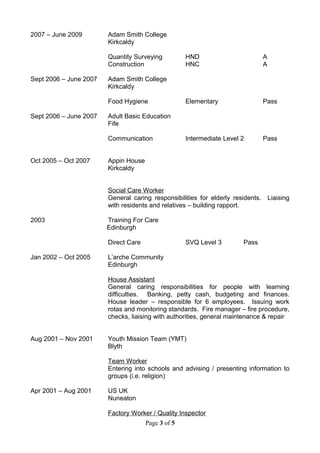 2007 – June 2009 Adam Smith College
Kirkcaldy
Quantity Surveying HND A
Construction HNC A
Sept 2006 – June 2007 Adam Smith College
Kirkcaldy
Food Hygiene Elementary Pass
Sept 2006 – June 2007 Adult Basic Education
Fife
Communication Intermediate Level 2 Pass
Oct 2005 – Oct 2007 Appin House
Kirkcaldy
Social Care Worker
General caring responsibilities for elderly residents. Liaising
with residents and relatives – building rapport.
2003 Training For Care
Edinburgh
Direct Care SVQ Level 3 Pass
Jan 2002 – Oct 2005 L’arche Community
Edinburgh
House Assistant
General caring responsibilities for people with learning
difficulties. Banking, petty cash, budgeting and finances.
House leader – responsible for 6 employees. Issuing work
rotas and monitoring standards. Fire manager – fire procedure,
checks, liaising with authorities, general maintenance & repair
Aug 2001 – Nov 2001 Youth Mission Team (YMT)
Blyth
Team Worker
Entering into schools and advising / presenting information to
groups (i.e. religion)
Apr 2001 – Aug 2001 US UK
Nuneaton
Factory Worker / Quality Inspector
Page 3 of 5
 