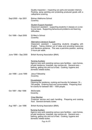 Quality inspection – inspecting car parts and wooden interiors.
Packing, spray painting and protecting produced goods with a
cellophane covering.
Sept 2000 – Apr 2001 Bishop Ullathorne School
Coventry
Student Support Assistant
Classroom assistant – supporting students in classes on a one-
to-one basis. Supporting behavioural problems and learning
difficulties.
Oct 1999 – Sept 2000 St Mary’s School
Coventry
Alternative Literature Support
Classroom assistant – supporting students struggling with
English. Taking children out of class and providing resources
and literature guidance. This was a part-time position, working
5 hours per week.
June 1999 – Sep 2000 British Nursing Association (BNA)
Nursing Auxiliary
Agency care work assisting various care facilities – care homes,
private residence, hospitals, day centres etc. General care –
bathing, getting into and out of bed. Cooking, hygiene and
domestic related duties.
Jan 1998 – June 1999 Jesus Fellowship
Coventry
Housekeeper
Cleaning the residence, cooking and laundry for between 16 –
150 people. Ordering food and consumables. Preparing food
for events for between 500 – 1000 people.
Oct 1997 – Mar 1998 McDonalds
Coventry
Crew Member
Customer service and cash handling. Preparing and cooking
food. General domestic duties
Aug 1997 – Jan 1998 British Nursing Association (BNA)
Nursing Auxiliary
Agency care work assisting various care facilities – care homes,
private residence, hospitals, day centres etc. General care –
bathing, getting into and out of bed. Cooking, hygiene and
domestic related duties.
Page 4 of 5
 