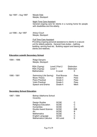 Apr 1997 – Aug 1997 Marple Dale
Marple, Stockport
Night Time Care Assistant
General ongoing care for clients in a nursing home for people
with disabilities and the elderly.
Jul 1996 – Apr 1997 Arbour Court
Marple, Stockport
Full Time Care Assistant
Providing ongoing personal assistance to clients in a secure
unit for elderly patients. General Care duties – bathing,
bedding, serving food etc. Building rapport and liaising with
clients and relatives.
Education outwith Secondary School
1994 – 1996 Ridge Danyers
Marple, Stockport
RSA (Typing) Level 2 Part 2 Distinction
RSA (Typing) Level 1 Distinction
Mathematics A Level E
1990 - 1991 Swimming (Life Saving) Pool Bronze Pass
Music Theory Grade 5 Pass
Piano Practical Grade 4 Pass
Violin Practical Grade 3 Pass
Speech and Drama Grade 4 Merit
Secondary School Education
1987 - 1994 Bishop Ullathorne School
Coventry
Design Studies GCSE C
Religious Education GCSE C
Humanities GCSE C
Double Award Science GCSE B/B
Art GCSE B
Mathematics GCSE A
English Language GCSE C
Mathematics Calculus AS Level E
Page 5 of 5
 