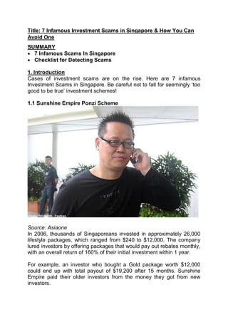 Title: 7 Infamous Investment Scams in Singapore & How You Can
Avoid One
SUMMARY
 7 Infamous Scams In Singapore
 Checklist for Detecting Scams
1. Introduction
Cases of investment scams are on the rise. Here are 7 infamous
Investment Scams in Singapore. Be careful not to fall for seemingly ‘too
good to be true’ investment schemes!
1.1 Sunshine Empire Ponzi Scheme
Source: Asiaone
In 2006, thousands of Singaporeans invested in approximately 26,000
lifestyle packages, which ranged from $240 to $12,000. The company
lured investors by offering packages that would pay out rebates monthly,
with an overall return of 160% of their initial investment within 1 year.
For example, an investor who bought a Gold package worth $12,000
could end up with total payout of $19,200 after 15 months. Sunshine
Empire paid their older investors from the money they got from new
investors.
 