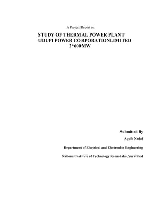 A Project Report on
STUDY OF THERMAL POWER PLANT
UDUPI POWER CORPORATIONLIMITED
2*600MW
Submitted By
Aquib Nadaf
Department of Electrical and Electronics Engineering
National Institute of Technology Karnataka, Surathkal
 