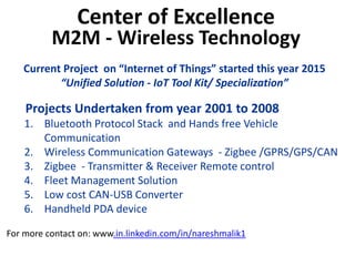 Center of Excellence
M2M - Wireless Technology
Projects Undertaken from year 2001 to 2008
1. Bluetooth Protocol Stack and Hands free Vehicle
Communication
2. Wireless Communication Gateways - Zigbee /GPRS/GPS/CAN
3. Zigbee - Transmitter & Receiver Remote control
4. Fleet Management Solution
5. Low cost CAN-USB Converter
6. Handheld PDA device
For more contact on: www.in.linkedin.com/in/nareshmalik1
Current Project on “Internet of Things” started this year 2015
“Unified Solution - IoT Tool Kit/ Specialization”
 