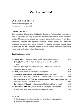 Curriculum Vitaè
CA Sachindra Kumar Rai
E-mail: ca.sachindra@gmail.com
Phone (India) : + 91.9833293051
Career summary
Chief Compliance Officer and Certified Banking Compliance Professional with more than 12
years of experience. The array of experience enriched with overseeing overall compliance
function of foreign banks, corporate governance in banks, implementation of Risk Based
Supervision, liasioning with regulatory authorities, framing policies and procedures,
compliance monitoring and resting, imparting on various compliance related topics,
implementation AML/KYC guidelines, sanction monitoring, forensic investigations, risk based
internal audits of almost all verticals of banking etc.
Qualification and skills
 Fellow (FCA) The Institute of Chartered Accountants of India (India) 2003
 CISA (Certified Information System Auditor) from ISACA, USA
2008
 Certified Banking Compliance Professional from Indian Institute of
Banking and Finance (India) 2014
 CAIIB, Indian Institute of Banking and Finance (India) 2007
 Diploma in Treasury and Risk Management from IIBF (India) 2015
 Certificate in Derivatives, The Institute of Chartered Accountants of India 2014
 Certificate course on “Forensic Accounting and Fraud Investigation” from The
Institute of Chartered Accountants of India 2012
 Certificate in IT Security Indian Institute of Banking and Finance (India) 2014
 Certificate in AML-KYC, Indian Institute of Banking and Finance (India) 2007
 B.Com. Deen Dayal Upadhyay University, Gorakhpur (India) 1998
Key skills
 Handling overall compliance function of a foreign bank’s India operation.
 Liasoning with regulatory authorities.
 