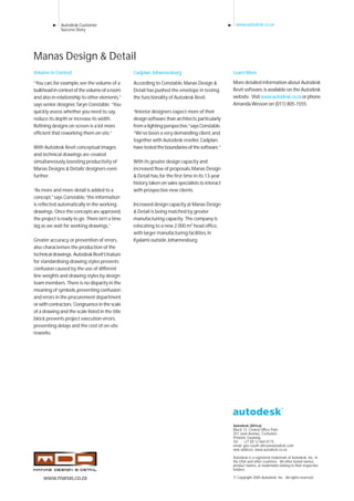 Autodesk Customer
Success Story
www.autodesk.co.za
Autodesk (Africa)
Block 12, Central Office Park
257 Jean Avenue, Centurion
Pretoria, Gauteng
Tel: +27 (0) 12 664 8115
email: geo-south-africa@autodesk.com
web address: www.autodesk.co.za
Autodesk is a registered trademark of Autodesk, Inc. in
the USA and other countries. All other brand names,
product names, or trademarks belong to their respective
holders.
© Copyright 2005 Autodesk, Inc. All rights reserved.
Learn More
More detailed information about Autodesk
Revit software,is available on the Autodesk
website. Visitwww.autodesk.co.zaorphone
Amanda Wesson on (011) 805-1555.
Volume in Context
“You can,for example,see the volume of a
bulkheadincontextofthevolumeofaroom
and also in relationship to other elements,”
says senior designer,Taryn Constable. “You
quickly assess whether you need to,say,
reduce its depth or increase its width.
Refining designs on screen is a lot more
efficient that reworking them on site.”
With Autodesk Revit conceptual images
and technical drawings are created
simultaneously,boosting productivity of
Manas Designs & Details’designers even
further.
“As more and more detail is added to a
concept,”says Constable,“the information
is reflected automatically in the working
drawings. Once the concepts are approved,
the project is ready to go. There isn’t a time
lag as we wait for working drawings.”
Greater accuracy,or prevention of errors,
also characterises the production of the
technicaldrawings. AutodeskRevit’sfeature
for standardising drawing styles prevents
confusion caused by the use of different
line weights and drawing styles by design
team members. There is no disparity in the
meaning of symbols,preventing confusion
and errors in the procurement department
orwithcontractors. Congruenceinthescale
of a drawing and the scale listed in the title
block prevents project execution errors,
preventing delays and the cost of on-site
reworks.
Manas Design & Detail
Cadplan Johannesburg
According to Constable,Manas Design &
Detail has pushed the envelope in testing
the functionality of Autodesk Revit.
“Interior designers expect more of their
design software than architects,particularly
from a lighting perspective,”says Constable.
“We’ve been a very demanding client,and
together with Autodesk reseller,Cadplan,
havetestedtheboundariesofthesoftware.”
With its greater design capacity and
increased flow of proposals,Manas Design
& Detail has,for the first time in its 13-year
history,taken on sales specialists to interact
with prospective new clients.
Increased design capacity at Manas Design
& Detail is being matched by greater
manufacturing capacity. The company is
relocating to a new 2 000 m2 head office,
with larger manufacturing facilities,in
Kyalami outside Johannesburg.
www.manas.co.za
 