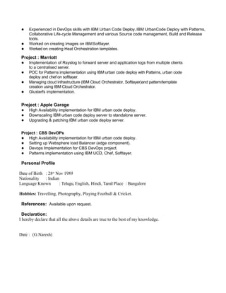 ● Experienced in DevOps skills with IBM Urban Code Deploy, IBM UrbanCode Deploy with Patterns,
Collaborative Life-cycle Management and various Source code management, Build and Release
tools.
● Worked on creating images on IBMSoftlayer.
● Worked on creating Heat Orchestration templates.
Project : Marriott
● Implementation of Rsyslog to forward server and application logs from multiple clients
to a centralised server.
● POC for Patterns implementation using IBM urban code deploy with Patterns, urban code
deploy and chef on softlayer.
● Managing cloud infrastructure (IBM Cloud Orchestrator, Softlayer)and pattern/template
creation using IBM Cloud Orchestrator.
● Glusterfs implementation.
Project : Apple Garage
● High Availability implementation for IBM urban code deploy.
● Downscaling IBM urban code deploy server to standalone server.
● Upgrading & patching IBM urban code deploy server.
Project : CBS DevOPs
● High Availability implementation for IBM urban code deploy.
● Setting up Websphere load Balancer (edge component).
● Devops Implementation for CBS DevOps project.
● Patterns implementation using IBM UCD, Chef, Softlayer.
Personal Profile
Date of Birth : 28th
Nov 1989
Nationality : Indian
Language Known : Telugu, English, Hindi, Tamil Place : Bangalore
Hobbies: Travelling, Photography, Playing Football & Cricket.
References: Available upon request.
Declaration:
I hereby declare that all the above details are true to the best of my knowledge.
Date : (G.Naresh)
 