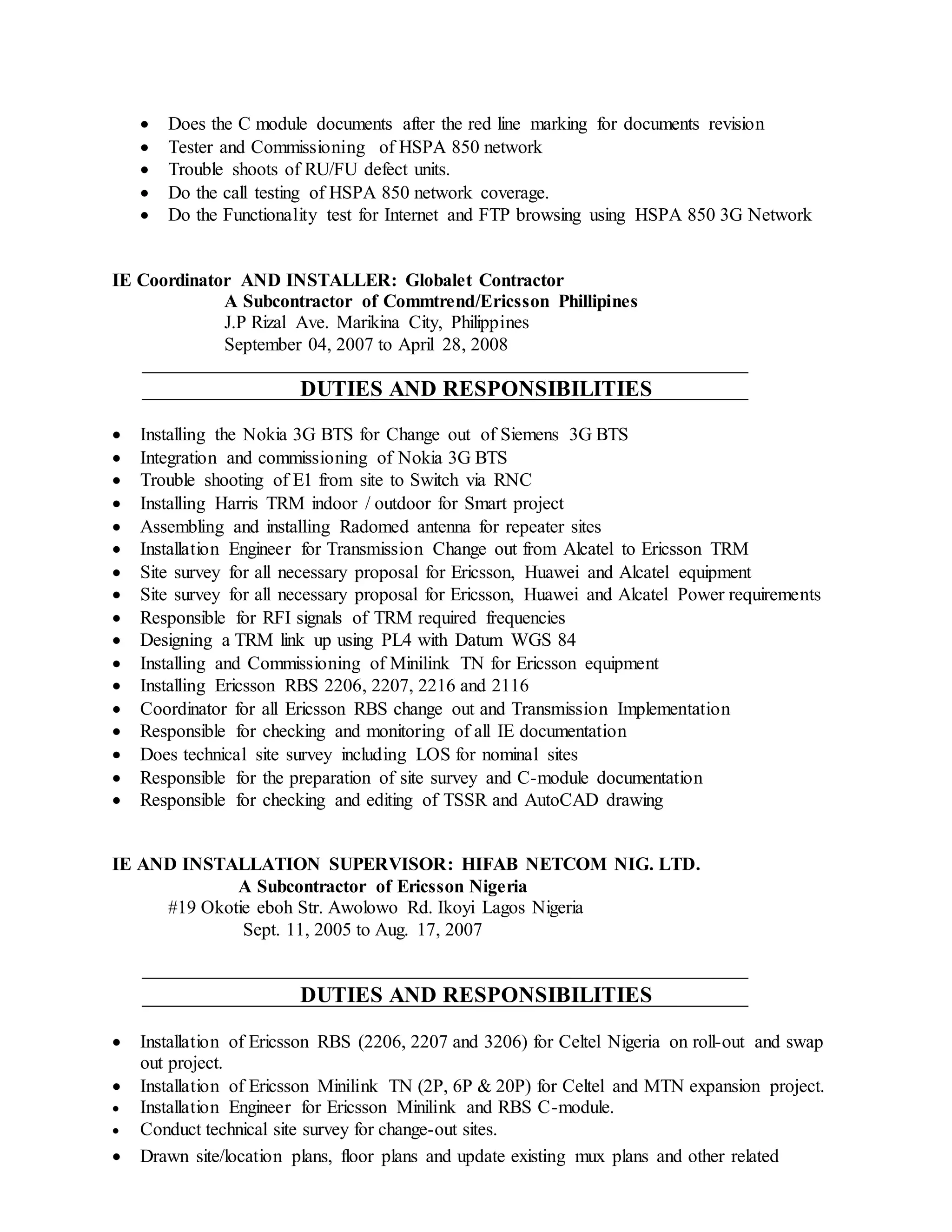  Does the C module documents after the red line marking for documents revision
 Tester and Commissioning of HSPA 850 network
 Trouble shoots of RU/FU defect units.
 Do the call testing of HSPA 850 network coverage.
 Do the Functionality test for Internet and FTP browsing using HSPA 850 3G Network
IE Coordinator AND INSTALLER: Globalet Contractor
A Subcontractor of Commtrend/Ericsson Phillipines
J.P Rizal Ave. Marikina City, Philippines
September 04, 2007 to April 28, 2008
DUTIES AND RESPONSIBILITIES
 Installing the Nokia 3G BTS for Change out of Siemens 3G BTS
 Integration and commissioning of Nokia 3G BTS
 Trouble shooting of E1 from site to Switch via RNC
 Installing Harris TRM indoor / outdoor for Smart project
 Assembling and installing Radomed antenna for repeater sites
 Installation Engineer for Transmission Change out from Alcatel to Ericsson TRM
 Site survey for all necessary proposal for Ericsson, Huawei and Alcatel equipment
 Site survey for all necessary proposal for Ericsson, Huawei and Alcatel Power requirements
 Responsible for RFI signals of TRM required frequencies
 Designing a TRM link up using PL4 with Datum WGS 84
 Installing and Commissioning of Minilink TN for Ericsson equipment
 Installing Ericsson RBS 2206, 2207, 2216 and 2116
 Coordinator for all Ericsson RBS change out and Transmission Implementation
 Responsible for checking and monitoring of all IE documentation
 Does technical site survey including LOS for nominal sites
 Responsible for the preparation of site survey and C-module documentation
 Responsible for checking and editing of TSSR and AutoCAD drawing
IE AND INSTALLATION SUPERVISOR: HIFAB NETCOM NIG. LTD.
A Subcontractor of Ericsson Nigeria
#19 Okotie eboh Str. Awolowo Rd. Ikoyi Lagos Nigeria
Sept. 11, 2005 to Aug. 17, 2007
DUTIES AND RESPONSIBILITIES
 Installation of Ericsson RBS (2206, 2207 and 3206) for Celtel Nigeria on roll-out and swap
out project.
 Installation of Ericsson Minilink TN (2P, 6P & 20P) for Celtel and MTN expansion project.
 Installation Engineer for Ericsson Minilink and RBS C-module.
 Conduct technical site survey for change-out sites.
 Drawn site/location plans, floor plans and update existing mux plans and other related
 