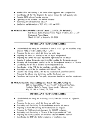  Trouble shoot and clearing all the alarms of the upgraded RBS configuration
 Coordinating all the TRM Engineers for licenses request for each upgraded site.
 Does the TRM software baseline upgrade
 Uploading for the required TRM module Licenses
 Supervising the site installation of ASP
 Installation and integration of RBS 6201, 6102 and 6601.
IE AND SITE SUPERVISOR: Ericsson Ghana (ZAIN GHANA PROJECT)
Gulf House, Tetteh Quarshie Circle, Airport West P.O. Box C 1350
Cantonment Accra, Ghana
March 05, 2009 to September 20, 2009
DUTIES AND RESPONSIBILITIES
 Does technical site survey for collocation of Zain to MTN, Tigo and Vodafone using
Ericsson RBS( 2216/2116,3216/3116,2111,3418)
 Preparing the site survey check list for survey guide lines
 Preparing the AutoCAD drawing for the site layout and proposal.
 Preparing the SID for the access department implementation site binder
 Does the C module documents after the red line marking for documents revision
 Surveying all the equipment installed on the site for equipment inventory of Ericsson
 Coordinating the IM for all possible sites to implement/install
 Coordinating all the ASP for site installation schedules and plan
 Supervising the ASP for the installation of RBS and TRM
 Does the site cleanup and PAT for the site acceptance of Zain from Ericsson
 Preparing the delivery note for the new and for the cleanup sites
 Coordinate and response for Zain quality department installation standard requirements
IE AND 3G TESTER: Ericsson Philippines (Smart HSPA 850 3G Project)
22F Net Square Bldg., 3rd. Ave. Cor. 28th St. Cresent Park West,
Bonifacio Glbal City Taguig, Metro Manila, Philippines 1634
May 16, 2008 to February 28, 2009
DUTIES AND RESPONSIBILITIES
 Does technical site survey for an existing SMART sites for Ericsson 3G Equipment
Location
 Preparing the site survey check list for survey guide lines
 Supervising and distributing the sites to Ericsson team for site survey
 Preparing an AutoCAD drawing for the site layout and proposal.
 Preparing the TSSR report and documents for SMART evaluation.
 Supervising and distributing to Ericsson IE for the preparation of TSSR
 Preparing the RSID documents for installation after the SMART approval
 Coordinating the ESP’s for farther evaluation of installation plan.
 