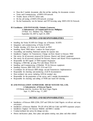  Does the C module documents after the red line marking for documents revision
 Tester and Commissioning of HSPA 850 network
 Trouble shoots of RU/FU defect units.
 Do the call testing of HSPA 850 network coverage.
 Do the Functionality test for Internet and FTP browsing using HSPA 850 3G Network
IE Coordinator AND INSTALLER: Globalet Contractor
A Subcontractor of Commtrend/Ericsson Phillipines
J.P Rizal Ave. Marikina City, Philippines
September 04, 2007 to April 28, 2008
DUTIES AND RESPONSIBILITIES
 Installing the Nokia 3G BTS for Change out of Siemens 3G BTS
 Integration and commissioning of Nokia 3G BTS
 Trouble shooting of E1 from site to Switch via RNC
 Installing Harris TRM indoor / outdoor for Smart project
 Assembling and installing Radomed antenna for repeater sites
 Installation Engineer for Transmission Change out from Alcatel to Ericsson TRM
 Site survey for all necessary proposal for Ericsson, Huawei and Alcatel equipment
 Site survey for all necessary proposal for Ericsson, Huawei and Alcatel Power requirements
 Responsible for RFI signals of TRM required frequencies
 Designing a TRM link up using PL4 with Datum WGS 84
 Installing and Commissioning of Minilink TN for Ericsson equipment
 Installing Ericsson RBS 2206, 2207, 2216 and 2116
 Coordinator for all Ericsson RBS change out and Transmission Implementation
 Responsible for checking and monitoring of all IE documentation
 Does technical site survey including LOS for nominal sites
 Responsible for the preparation of site survey and C-module documentation
 Responsible for checking and editing of TSSR and AutoCAD drawing
IE AND INSTALLATION SUPERVISOR: HIFAB NETCOM NIG. LTD.
A Subcontractor of Ericsson Nigeria
#19 Okotie eboh Str. Awolowo Rd. Ikoyi Lagos Nigeria
Sept. 11, 2005 to Aug. 17, 2007
DUTIES AND RESPONSIBILITIES
 Installation of Ericsson RBS (2206, 2207 and 3206) for Celtel Nigeria on roll-out and swap
out project.
 Installation of Ericsson Minilink TN (2P, 6P & 20P) for Celtel and MTN expansion project.
 Installation Engineer for Ericsson Minilink and RBS C-module.
 Conduct technical site survey for change-out sites.
 Drawn site/location plans, floor plans and update existing mux plans and other related
 