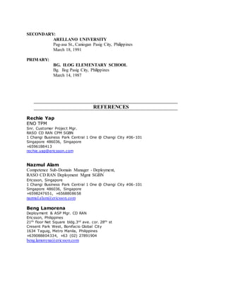 SECONDARY:
ARELLANO UNIVERSITY
Pag-asa St., Caniogan Pasig City, Philippines
March 18, 1991
PRIMARY:
BG. ILOG ELEMENTARY SCHOOL
Bg. Ilog Pasig City, Philippines
March 14, 1987
REFERENCES
Rechie Yap
ENO TPM
Snr. Customer Project Mgr.
RASO CD RAN CPM SGBN
1 Changi Business Park Central 1 One @ Changi City #06-101
Singapore 486036, Singapore
+6596188413
rechie.yap@ericsson.com
Nazmul Alam
Competence Sub-Domain Manager - Deployment,
RASO CD RAN Deployment Mgmt SGBN
Ericsson, Singapore
1 Changi Business Park Central 1 One @ Changi City #06-101
Singapore 486036, Singapore
+6598247651, +6568808658
nazmul.alam@ericsson.com
Beng Lamorena
Deployment & ASP Mgr. CD RAN
Ericsson, Philippines
21th floor Net Square bldg.3rd ave. cor. 28th st
Cresent Park West, Bonifacio Global City
1634 Taguig, Metro Manila, Philippines
+639088804334, +63 (02) 27891904
beng.lamorena@ericsson.com
 