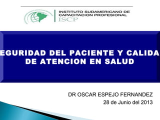 EGURIDAD DEL PACIENTE Y CALIDAD
DE ATENCION EN SALUD
DR OSCAR ESPEJO FERNANDEZ
28 de Junio del 2013
 