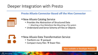 § New Alluxio Catalog Service
• Provides the Abstraction of Structured Data
• Attaching a Hive MetaStore like Mounting a File system
• Understand and Serve Schema of Files or Objects
§ New Alluxio Data Transformation Service
• Tranform csv à parquet
• Compact many files à fewer files
Deeper Integration with Presto
17
Presto Alluxio Connector Based off the Hive Connector
Now available as Developer Preview
 