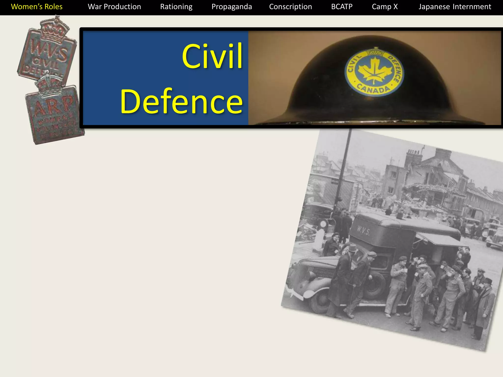 Women’s Roles War Production Rationing Propaganda Conscription BCATP Camp X Japanese Internment 
Civil 
Defence 
 