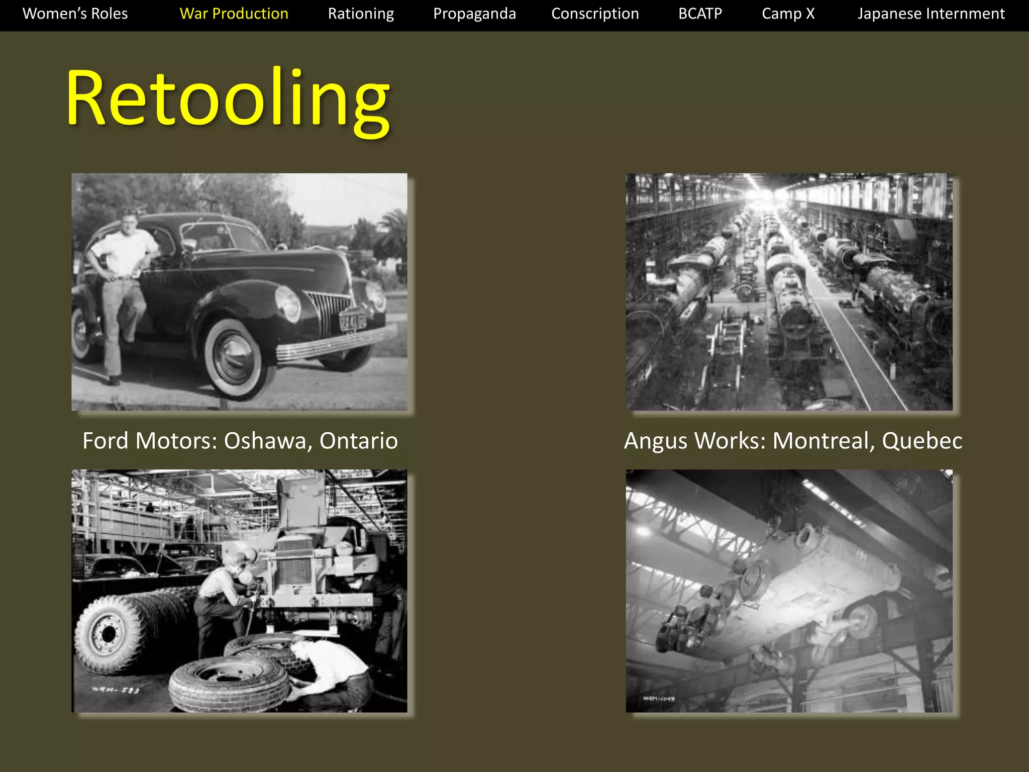 Women’s Roles War Production Rationing Propaganda Conscription BCATP Camp X Japanese Internment 
Retooling 
Ford Motors: Oshawa, Ontario Angus Works: Montreal, Quebec 
 