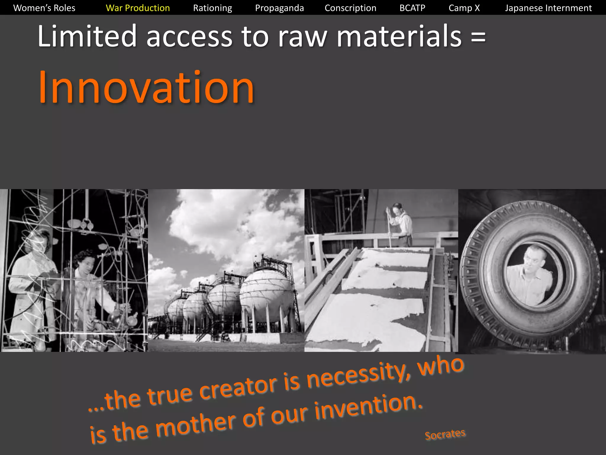 Women’s Roles War Production Rationing Propaganda Conscription BCATP Camp X Japanese Internment 
Limited access to raw materials = 
Innovation 
 