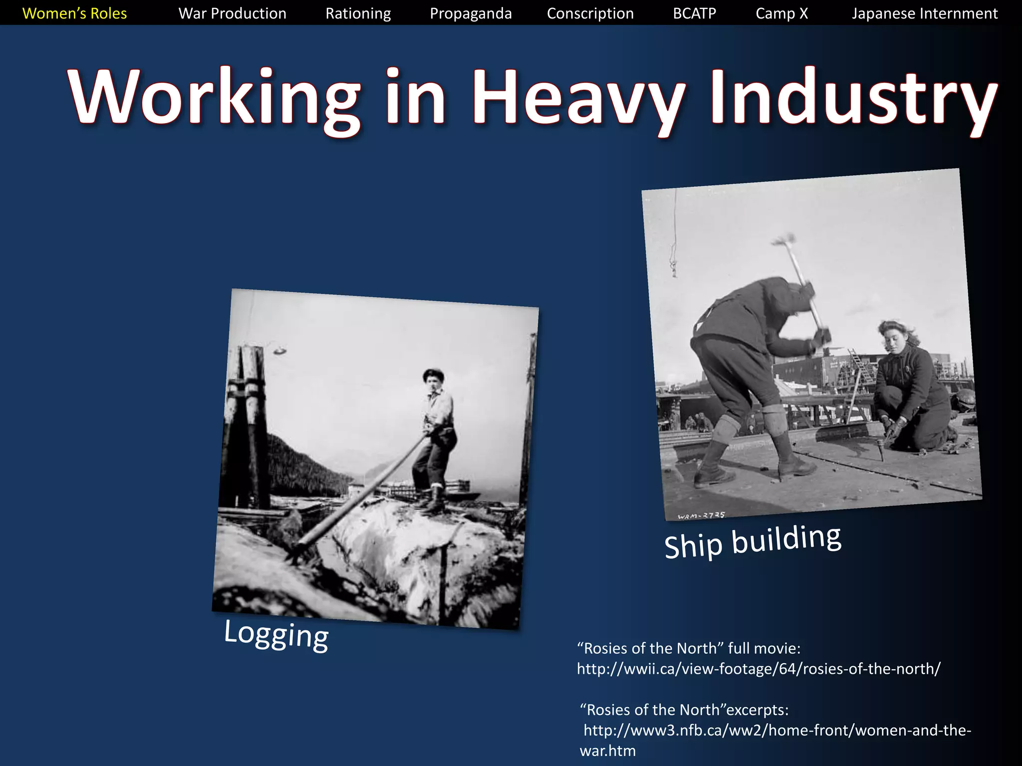 Women’s Roles War Production Rationing Propaganda Conscription BCATP Camp X Japanese Internment 
“Rosies of the North” full movie: 
http://wwii.ca/view-footage/64/rosies-of-the-north/ 
“Rosies of the North”excerpts: 
http://www3.nfb.ca/ww2/home-front/women-and-the-war. 
htm 
 