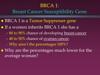 BRCA 1:
Breast Cancer Susceptibility Gene
 BRCA 1 is a Tumor Suppresser gene
 If a women inherits BRCA 1 she has a
» 80 to 90% chance of developing breast cancer
» 40 to 50% chance of ovarian cancer.
» Why aren’t the percentages 100%?
 Why are the percentages much lower for the
average woman?
 