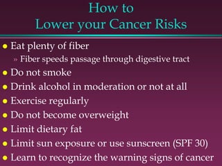 How to
Lower your Cancer Risks
 Eat plenty of fiber
» Fiber speeds passage through digestive tract
 Do not smoke
 Drink alcohol in moderation or not at all
 Exercise regularly
 Do not become overweight
 Limit dietary fat
 Limit sun exposure or use sunscreen (SPF 30)
 Learn to recognize the warning signs of cancer
 