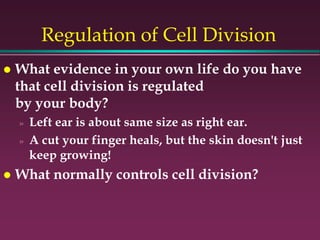 Regulation of Cell Division
 What evidence in your own life do you have
that cell division is regulated
by your body?
» Left ear is about same size as right ear.
» A cut your finger heals, but the skin doesn't just
keep growing!
 What normally controls cell division?
 