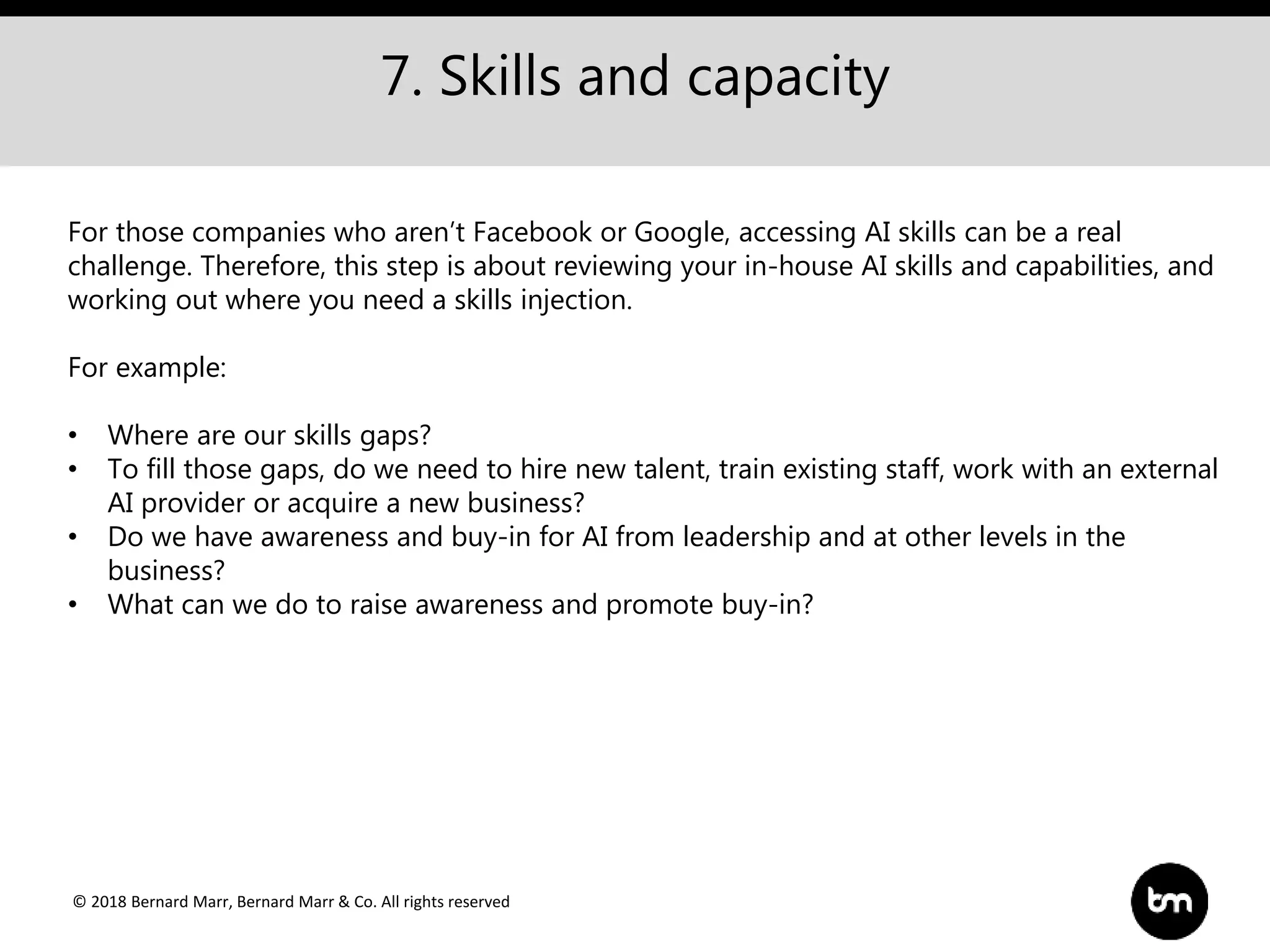 © 2018 Bernard Marr, Bernard Marr & Co. All rights reserved
7. Skills and capacity
For those companies who aren’t Facebook or Google, accessing AI skills can be a real
challenge. Therefore, this step is about reviewing your in-house AI skills and capabilities, and
working out where you need a skills injection.
For example:
• Where are our skills gaps?
• To fill those gaps, do we need to hire new talent, train existing staff, work with an external
AI provider or acquire a new business?
• Do we have awareness and buy-in for AI from leadership and at other levels in the
business?
• What can we do to raise awareness and promote buy-in?
 
