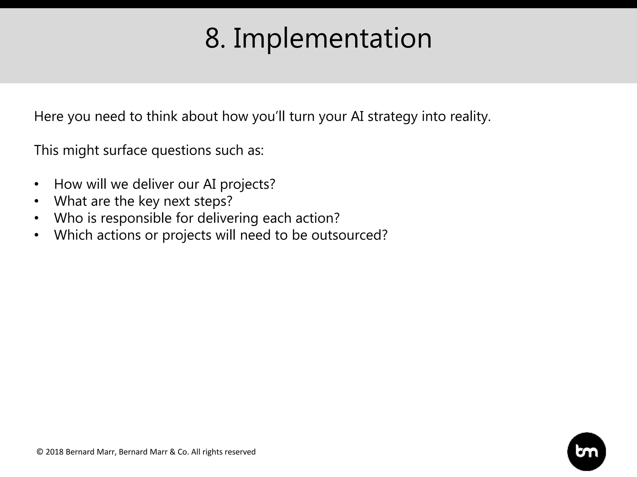 © 2018 Bernard Marr, Bernard Marr & Co. All rights reserved
8. Implementation
Here you need to think about how you’ll turn your AI strategy into reality.
This might surface questions such as:
• How will we deliver our AI projects?
• What are the key next steps?
• Who is responsible for delivering each action?
• Which actions or projects will need to be outsourced?
 