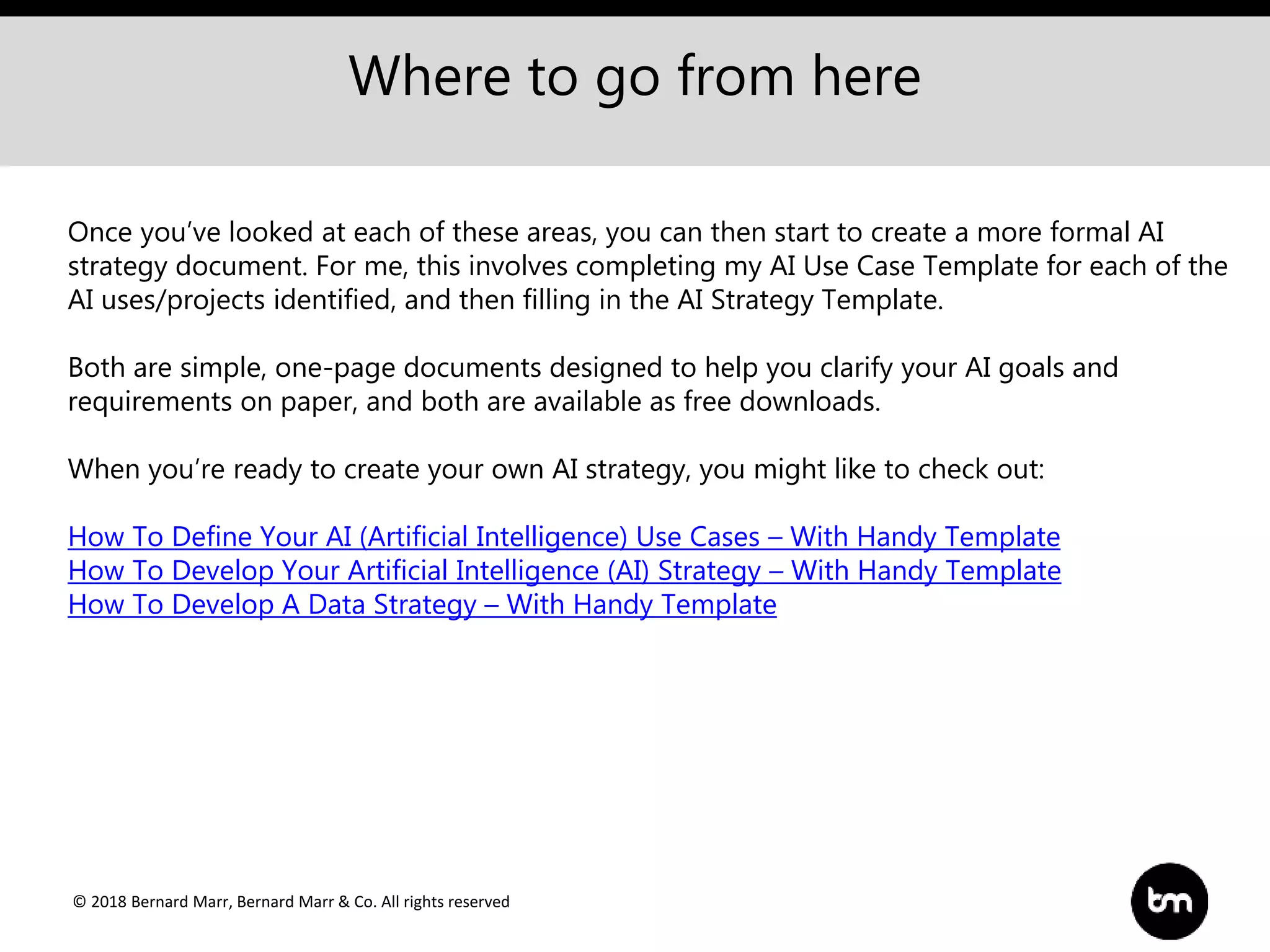 © 2018 Bernard Marr, Bernard Marr & Co. All rights reserved
Where to go from here
Once you’ve looked at each of these areas, you can then start to create a more formal AI
strategy document. For me, this involves completing my AI Use Case Template for each of the
AI uses/projects identified, and then filling in the AI Strategy Template.
Both are simple, one-page documents designed to help you clarify your AI goals and
requirements on paper, and both are available as free downloads.
When you’re ready to create your own AI strategy, you might like to check out:
How To Define Your AI (Artificial Intelligence) Use Cases – With Handy Template
How To Develop Your Artificial Intelligence (AI) Strategy – With Handy Template
How To Develop A Data Strategy – With Handy Template
 