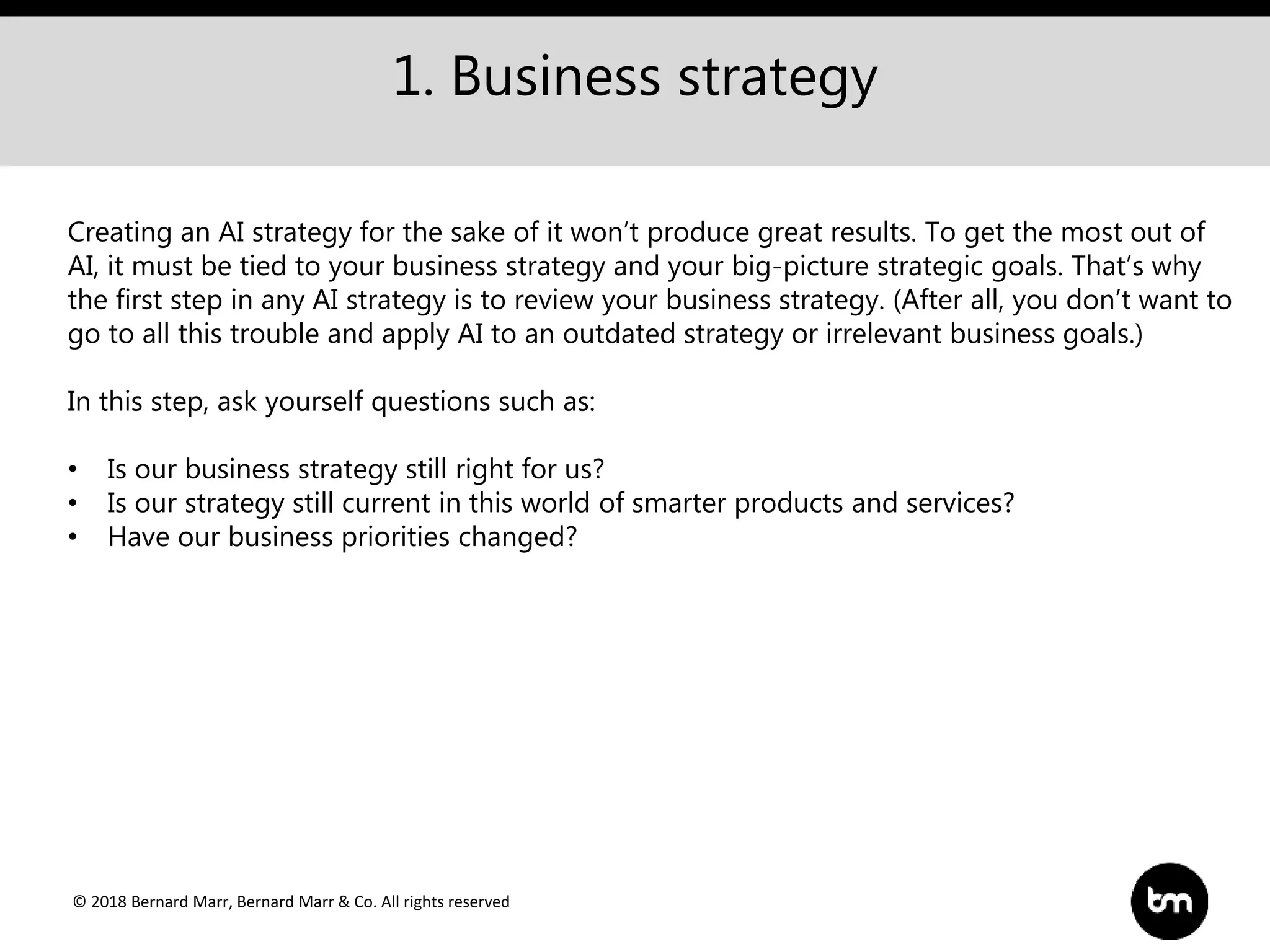 © 2018 Bernard Marr, Bernard Marr & Co. All rights reserved
1. Business strategy
Creating an AI strategy for the sake of it won’t produce great results. To get the most out of
AI, it must be tied to your business strategy and your big-picture strategic goals. That’s why
the first step in any AI strategy is to review your business strategy. (After all, you don’t want to
go to all this trouble and apply AI to an outdated strategy or irrelevant business goals.)
In this step, ask yourself questions such as:
• Is our business strategy still right for us?
• Is our strategy still current in this world of smarter products and services?
• Have our business priorities changed?
 