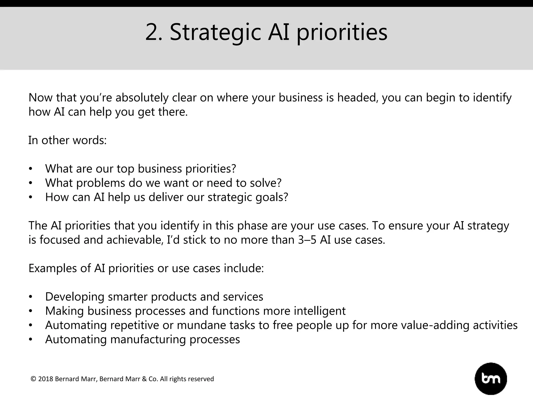 © 2018 Bernard Marr, Bernard Marr & Co. All rights reserved
2. Strategic AI priorities
Now that you’re absolutely clear on where your business is headed, you can begin to identify
how AI can help you get there.
In other words:
• What are our top business priorities?
• What problems do we want or need to solve?
• How can AI help us deliver our strategic goals?
The AI priorities that you identify in this phase are your use cases. To ensure your AI strategy
is focused and achievable, I’d stick to no more than 3–5 AI use cases.
Examples of AI priorities or use cases include:
• Developing smarter products and services
• Making business processes and functions more intelligent
• Automating repetitive or mundane tasks to free people up for more value-adding activities
• Automating manufacturing processes
 
