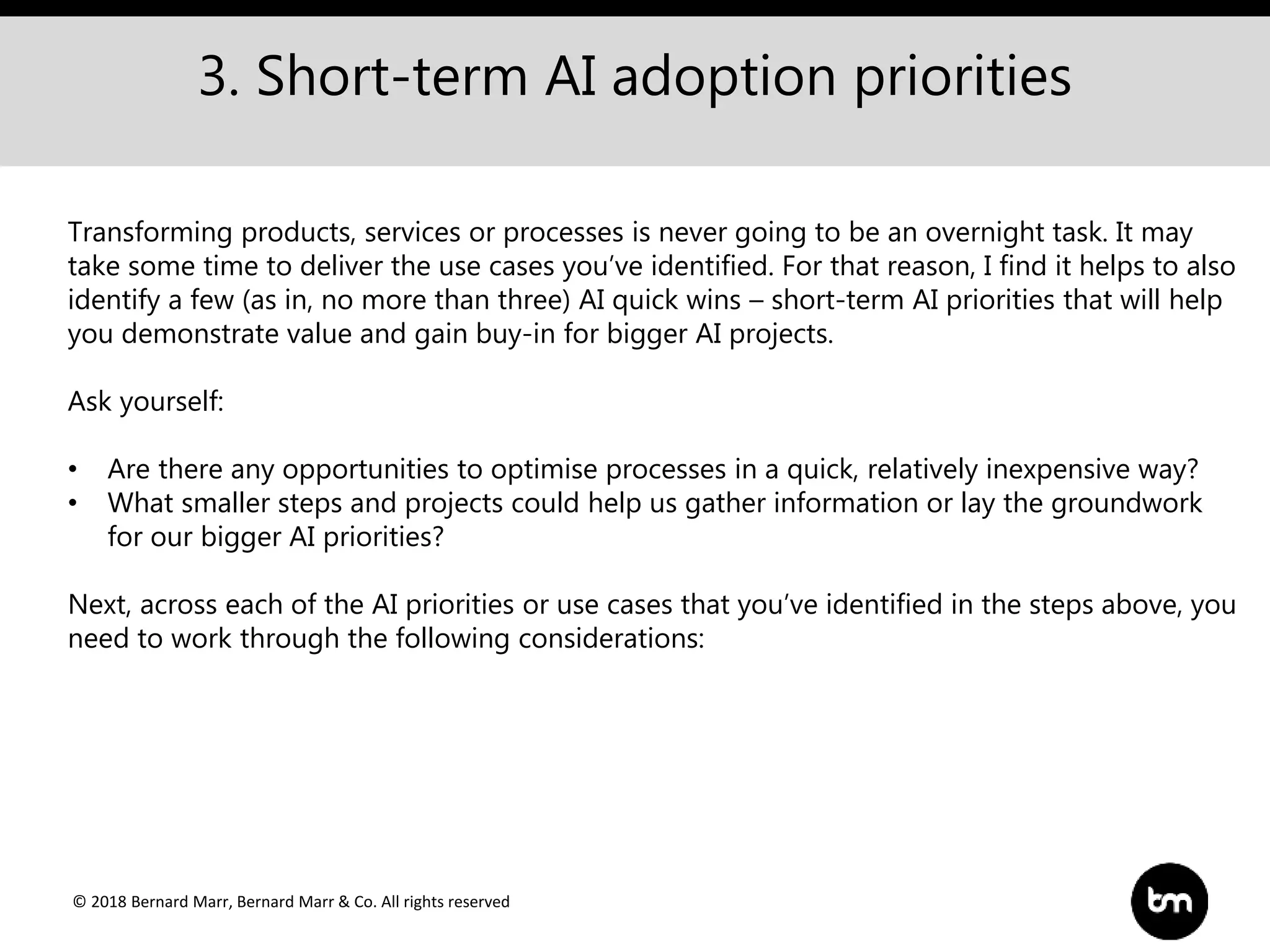 © 2018 Bernard Marr, Bernard Marr & Co. All rights reserved
3. Short-term AI adoption priorities
Transforming products, services or processes is never going to be an overnight task. It may
take some time to deliver the use cases you’ve identified. For that reason, I find it helps to also
identify a few (as in, no more than three) AI quick wins – short-term AI priorities that will help
you demonstrate value and gain buy-in for bigger AI projects.
Ask yourself:
• Are there any opportunities to optimise processes in a quick, relatively inexpensive way?
• What smaller steps and projects could help us gather information or lay the groundwork
for our bigger AI priorities?
Next, across each of the AI priorities or use cases that you’ve identified in the steps above, you
need to work through the following considerations:
 
