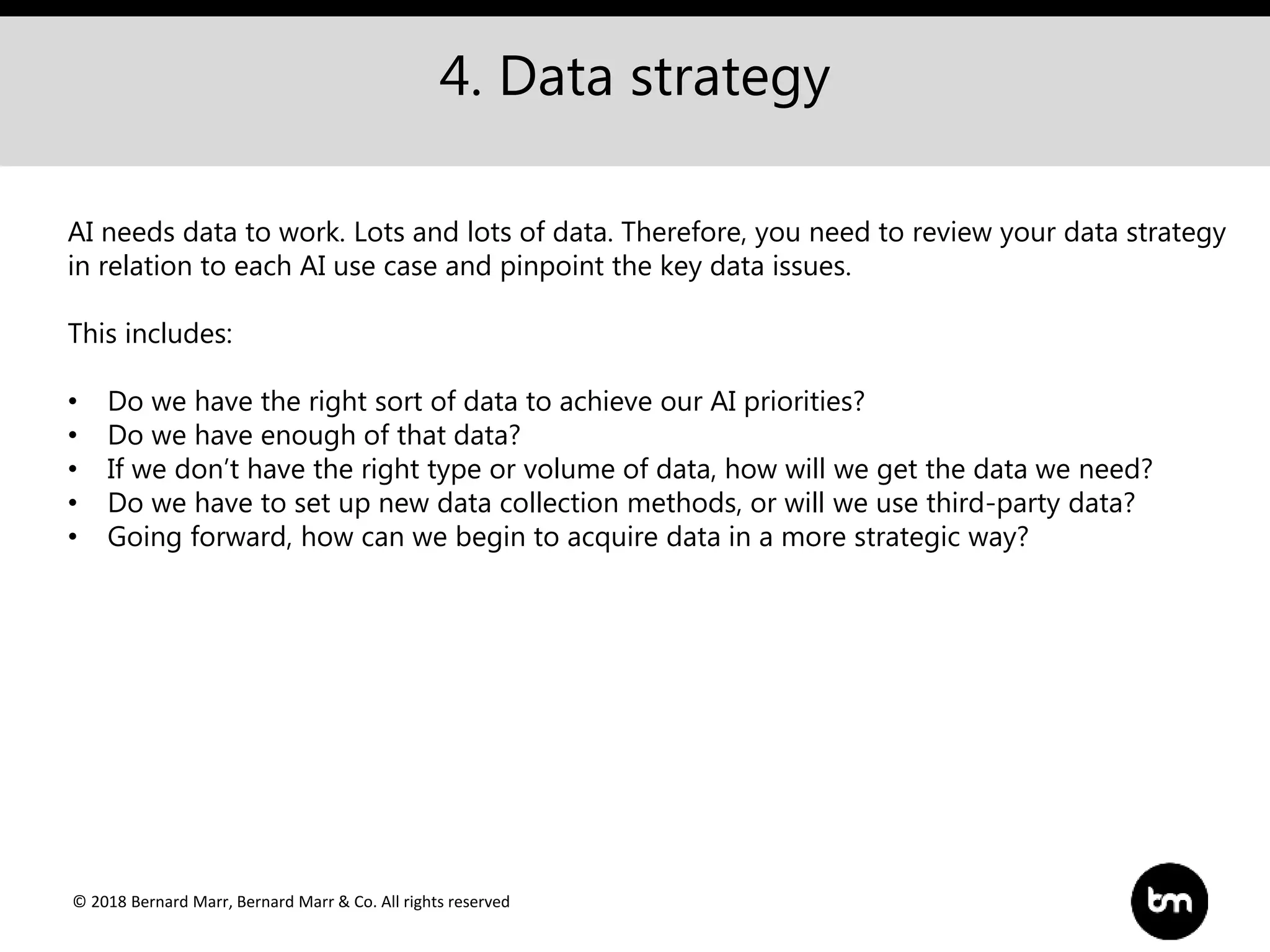 © 2018 Bernard Marr, Bernard Marr & Co. All rights reserved
4. Data strategy
AI needs data to work. Lots and lots of data. Therefore, you need to review your data strategy
in relation to each AI use case and pinpoint the key data issues.
This includes:
• Do we have the right sort of data to achieve our AI priorities?
• Do we have enough of that data?
• If we don’t have the right type or volume of data, how will we get the data we need?
• Do we have to set up new data collection methods, or will we use third-party data?
• Going forward, how can we begin to acquire data in a more strategic way?
 