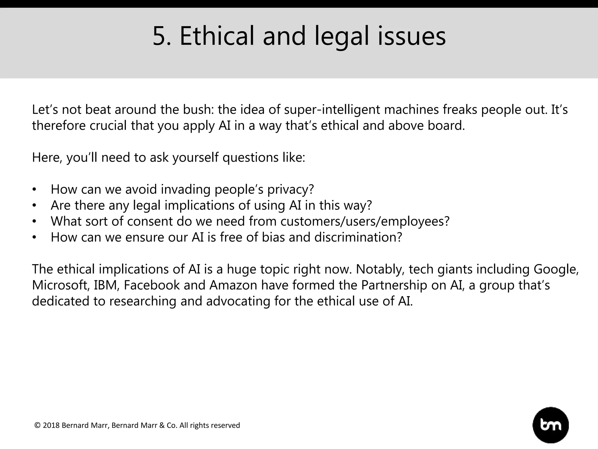 © 2018 Bernard Marr, Bernard Marr & Co. All rights reserved
5. Ethical and legal issues
Let’s not beat around the bush: the idea of super-intelligent machines freaks people out. It’s
therefore crucial that you apply AI in a way that’s ethical and above board.
Here, you’ll need to ask yourself questions like:
• How can we avoid invading people’s privacy?
• Are there any legal implications of using AI in this way?
• What sort of consent do we need from customers/users/employees?
• How can we ensure our AI is free of bias and discrimination?
The ethical implications of AI is a huge topic right now. Notably, tech giants including Google,
Microsoft, IBM, Facebook and Amazon have formed the Partnership on AI, a group that’s
dedicated to researching and advocating for the ethical use of AI.
 