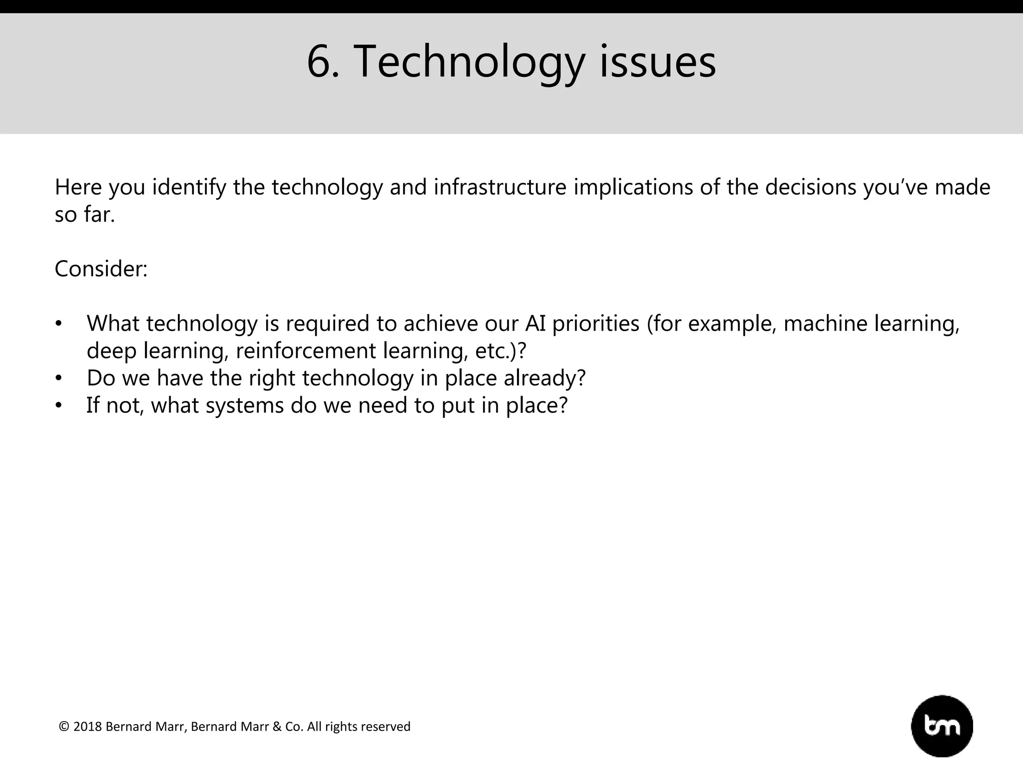 © 2018 Bernard Marr, Bernard Marr & Co. All rights reserved
6. Technology issues
Here you identify the technology and infrastructure implications of the decisions you’ve made
so far.
Consider:
• What technology is required to achieve our AI priorities (for example, machine learning,
deep learning, reinforcement learning, etc.)?
• Do we have the right technology in place already?
• If not, what systems do we need to put in place?
 