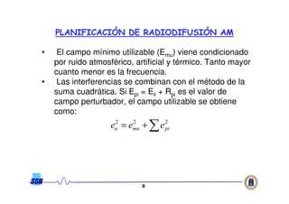 99
• El campo mínimo utilizable (Emu) viene condicionado
por ruido atmosférico, artificial y térmico. Tanto mayor
cuanto menor es la frecuencia.
• Las interferencias se combinan con el método de la
suma cuadrática. Si Epi = Eii + Rpi es el valor de
campo perturbador, el campo utilizable se obtiene
como:
PLANIFICACIPLANIFICACIÓÓN DE RADIODIFUSIN DE RADIODIFUSIÓÓN AMN AM
∑+= 222
pimuu eee
 