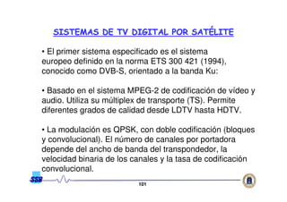 101101
• El primer sistema especificado es el sistema
europeo definido en la norma ETS 300 421 (1994),
conocido como DVB-S, orientado a la banda Ku:
• Basado en el sistema MPEG-2 de codificación de vídeo y
audio. Utiliza su múltiplex de transporte (TS). Permite
diferentes grados de calidad desde LDTV hasta HDTV.
• La modulación es QPSK, con doble codificación (bloques
y convolucional). El número de canales por portadora
depende del ancho de banda del transpondedor, la
velocidad binaria de los canales y la tasa de codificación
convolucional.
SISTEMAS DE TV DIGITAL POR SATSISTEMAS DE TV DIGITAL POR SATÉÉLITELITE
 