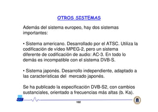 102102
Además del sistema europeo, hay dos sistemas
importantes:
• Sistema americano. Desarrollado por el ATSC. Utiliza la
codificación de vídeo MPEG-2, pero un sistema
diferente de codificación de audio: AC-3. En todo lo
demás es incompatible con el sistema DVB-S.
• Sistema japonés. Desarrollo independiente, adaptado a
las características del mercado japonés.
Se ha publicado la especificación DVB-S2, con cambios
sustanciales, orientado a frecuencias más altas (b. Ka).
OTROS SISTEMASOTROS SISTEMAS
 