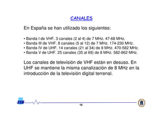 1616
En España se han utilizado los siguientes:
• Banda I de VHF. 3 canales (2 al 4) de 7 MHz. 47-68 MHz.
• Banda III de VHF. 8 canales (5 al 12) de 7 MHz. 174-230 MHz.
• Banda IV de UHF. 14 canales (21 al 34) de 8 MHz. 470-582 MHz.
• Banda V de UHF. 25 canales (35 al 69) de 8 MHz. 582-862 MHz.
Los canales de televisión de VHF están en desuso. En
UHF se mantiene la misma canalización de 8 MHz en la
introducción de la televisión digital terrenal.
CANALESCANALES
 