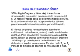 3333
SFN (Single Frequency Networks): transmisores
sincronizados que emiten exactamente la misma señal.
Si un receptor recibe señal de dos transmisores en SFN,
la situación es similar a la recepción de dos señales
procedentes del mismo transmisor, por multitrayecto.
El tiempo de guarda necesario para absorber el
multitrayecto natural (ecos pasivos) puede ser del orden
de 20 µs. Para absorber las contribuciones de red SFN
(ecos activos) es preciso aumentarlos hasta el orden de
100-200 µs, ya que depende de la diferencia de
distancias a los dos transmisores. Por otra parte Tu >> Tg
Periodo de símbolo de décimas de milisegundo o más.
REDES DE FRECUENCIAREDES DE FRECUENCIA ÚÚNICANICA
 