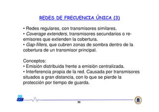 3535
• Redes regulares, con transmisores similares.
• Coverage extenders, transmisores secundarios o re-
emisores que extienden la cobertura.
• Gap-fillers, que cubren zonas de sombra dentro de la
cobertura de un transmisor principal.
Conceptos:
• Emisión distribuida frente a emisión centralizada.
• Interferencia propia de la red. Causada por transmisores
situados a gran distancia, con lo que se pierde la
protección por tiempo de guarda.
REDES DE FRECUENCIAREDES DE FRECUENCIA ÚÚNICA (3)NICA (3)
 