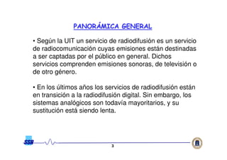 33
• Según la UIT un servicio de radiodifusión es un servicio
de radiocomunicación cuyas emisiones están destinadas
a ser captadas por el público en general. Dichos
servicios comprenden emisiones sonoras, de televisión o
de otro género.
• En los últimos años los servicios de radiodifusión están
en transición a la radiodifusión digital. Sin embargo, los
sistemas analógicos son todavía mayoritarios, y su
sustitución está siendo lenta.
PANORPANORÁÁMICA GENERALMICA GENERAL
 