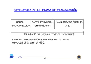 4040
CANAL
SINCRONIZACION
FAST INFORMATION
CHANNEL (FIC)
MAIN SERVICE CHANNEL
(MSC)
24, 48 ó 96 ms (según el modo de transmisión)
4 modos de transmisión, todos ellos con la misma
velocidad binaria en el MSC.
ESTRUCTURA DE LA TRAMA DE TRANSMISIESTRUCTURA DE LA TRAMA DE TRANSMISIÓÓNN
 