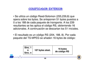 6060
CODIFICADOR EXTERIORCODIFICADOR EXTERIOR
• Se utiliza un código Reed-Solomon (255,239,8) que
opera sobre los bytes. Se anteponen 51 bytes puestos a
0 a los 188 de cada paquete de transporte. A los 239
resultantes se les aplica el código RS, obtieniendo 16
adicionales. A continuación se descartan los 51 iniciales.
• El resultado es un código RS (204, 188, 8). Por cada
paquete del TS-MPEG se añaden 16 bytes de código:
Sinc. 1
ó
Sinc. n
187 bytes aleat.
16 bytes
de código RS
 